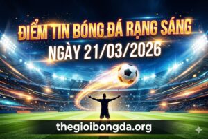 Điểm tin bóng đá rạng sáng ngày 21/03/2026