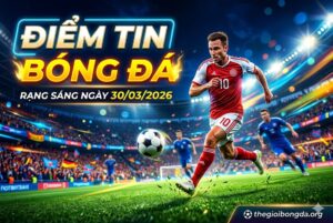 Điểm tin bóng đá rạng sáng ngày 30/03/2026